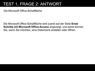 TEST 1, FRAGE 2: ANTWORT
Die Microsoft Office-Schaltfläche



Die Microsoft Office-Schaltfläche wird zuerst auf der Seite Erste
Schritte mit Microsoft Office-Access angezeigt, und damit können
Sie, wenn Sie möchten, eine Datenbank erstellen oder öffnen.
 
