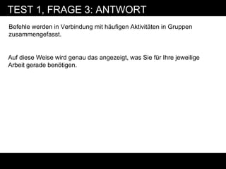 TEST 1, FRAGE 3: ANTWORT
Befehle werden in Verbindung mit häufigen Aktivitäten in Gruppen
zusammengefasst.


Auf diese Weise wird genau das angezeigt, was Sie für Ihre jeweilige
Arbeit gerade benötigen.
 