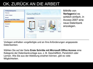 OK, ZURÜCK AN DIE ARBEIT
                                                       Mithilfe von
                                                       Vorlagenist es
                                                       wirklich einfach, in
                                                       Access 2007 eine
                                                       neue Datenbank
                                                       anzulegen.




Vorlagen enthalten vorgefertigte und an Ihre Anforderungen angepasste
Datenbanken.

Wählen Sie auf der Seite Erste Schritte mit Microsoft Office Access eine
Kategorie der Datenbankvorlage aus, z. B. Geschäftlich, Persönlich oder
Lernen. Wie Sie aus der Abbildung ersehen können, gibt es viele
Möglichkeiten.
 