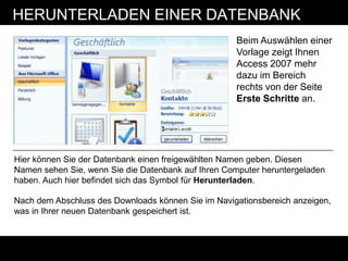 HERUNTERLADEN EINER DATENBANK
                                                    Beim Auswählen einer
                                                    Vorlage zeigt Ihnen
                                                    Access 2007 mehr
                                                    dazu im Bereich
                                                    rechts von der Seite
                                                    Erste Schritte an.




Hier können Sie der Datenbank einen freigewählten Namen geben. Diesen
Namen sehen Sie, wenn Sie die Datenbank auf Ihren Computer heruntergeladen
haben. Auch hier befindet sich das Symbol für Herunterladen.

Nach dem Abschluss des Downloads können Sie im Navigationsbereich anzeigen,
was in Ihrer neuen Datenbank gespeichert ist.
 