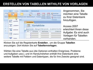 ERSTELLEN VON TABELLEN MITHILFE VON VORLAGEN

                                                         Angenommen, Sie
                                                         möchten eine Tabelle
                                                         zu Ihrer Datenbank
                                                         hinzufügen.

                                                         Access 2007
                                                         erleichtert Ihnen diese
                                                         Aufgabe: Es sind auch
                                                         Vorlagen für Tabellen
                                                         vorhanden.
Klicken Sie auf die Registerkarte Erstellen , um die Gruppe Tabellen
anzuzeigen. Dort klicken Sie auf Tabellenvorlagen.

Wählen Sie eine Tabelle aus (die Optionen enthalten Ereignisse, Probleme
und Aufgaben usw.), und im Handumdrehen enthält Ihre Datenbank eine
weitere Tabelle mit Feldern und Datentypen, die für ihre Zwecke geeignet sind.
 