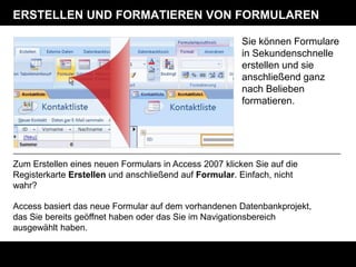 ERSTELLEN UND FORMATIEREN VON FORMULAREN

                                                        Sie können Formulare
                                                        in Sekundenschnelle
                                                        erstellen und sie
                                                        anschließend ganz
                                                        nach Belieben
                                                        formatieren.




Zum Erstellen eines neuen Formulars in Access 2007 klicken Sie auf die
Registerkarte Erstellen und anschließend auf Formular. Einfach, nicht
wahr?

Access basiert das neue Formular auf dem vorhandenen Datenbankprojekt,
das Sie bereits geöffnet haben oder das Sie im Navigationsbereich
ausgewählt haben.
 