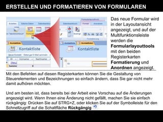 ERSTELLEN UND FORMATIEREN VON FORMULAREN

                                                        Das neue Formular wird
                                                        in der Layoutansicht
                                                        angezeigt, und auf der
                                                        Multifunktionsleiste
                                                        werden die
                                                        Formularlayouttools
                                                        mit den beiden
                                                        Registerkarten
                                                        Formatierung und
                                                        Anordnen angezeigt.
Mit den Befehlen auf diesen Registerkarten können Sie die Gestaltung von
Steuerelementen und Bezeichnungen so einfach ändern, dass Sie gar nicht mehr
damit aufhören möchten.

Und am besten ist, dass bereits bei der Arbeit eine Vorschau auf die Änderungen
angezeigt wird. Wenn Ihnen eine Änderung nicht gefällt, machen Sie sie einfach
rückgängig: Drücken Sie auf STRG+Z, oder klicken Sie auf der Symbolleiste für den
Schnellzugriff auf die Schaltfläche Rückgängig      .
 