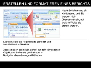 ERSTELLEN UND FORMATIEREN EINES BERICHTS
                                                       Neue Berichte sind ein
                                                       Kinderspiel, und Sie
                                                       werden nicht
                                                       überrascht sein, auf
                                                       welche Weise sie
                                                       erstellt werden.




Klicken Sie auf die Registerkarte Erstellen und
anschließend auf Bericht.

Access basiert den neuen Bericht auf dem vorhandenen
Objekt, das Sie bereits geöffnet oder im
Navigationsbereich ausgewählt haben.
 