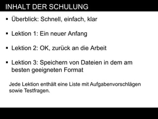 INHALT DER SCHULUNG
 Überblick: Schnell, einfach, klar

 Lektion 1: Ein neuer Anfang

 Lektion 2: OK, zurück an die Arbeit

 Lektion 3: Speichern von Dateien in dem am
  besten geeigneten Format

 Jede Lektion enthält eine Liste mit Aufgabenvorschlägen
 sowie Testfragen.
 