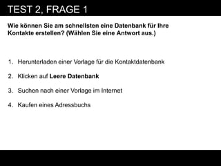 TEST 2, FRAGE 1
Wie können Sie am schnellsten eine Datenbank für Ihre
Kontakte erstellen? (Wählen Sie eine Antwort aus.)



1. Herunterladen einer Vorlage für die Kontaktdatenbank

2. Klicken auf Leere Datenbank

3. Suchen nach einer Vorlage im Internet

4. Kaufen eines Adressbuchs
 