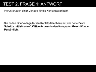 TEST 2, FRAGE 1: ANTWORT
Herunterladen einer Vorlage für die Kontaktdatenbank



Sie finden eine Vorlage für die Kontaktdatenbank auf der Seite Erste
Schritte mit Microsoft Office Access in den Kategorien Geschäft oder
Persönlich.
 