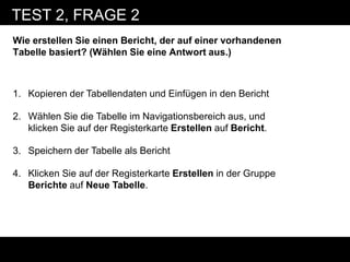 TEST 2, FRAGE 2
Wie erstellen Sie einen Bericht, der auf einer vorhandenen
Tabelle basiert? (Wählen Sie eine Antwort aus.)



1. Kopieren der Tabellendaten und Einfügen in den Bericht

2. Wählen Sie die Tabelle im Navigationsbereich aus, und
   klicken Sie auf der Registerkarte Erstellen auf Bericht.

3. Speichern der Tabelle als Bericht

4. Klicken Sie auf der Registerkarte Erstellen in der Gruppe
   Berichte auf Neue Tabelle.
 