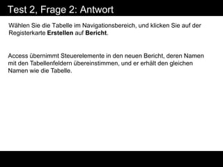 Test 2, Frage 2: Antwort
Wählen Sie die Tabelle im Navigationsbereich, und klicken Sie auf der
Registerkarte Erstellen auf Bericht.


Access übernimmt Steuerelemente in den neuen Bericht, deren Namen
mit den Tabellenfeldern übereinstimmen, und er erhält den gleichen
Namen wie die Tabelle.
 