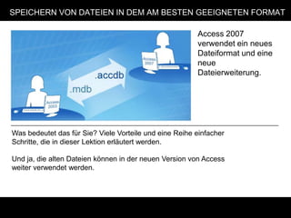 SPEICHERN VON DATEIEN IN DEM AM BESTEN GEEIGNETEN FORMAT

                                                        Access 2007
                                                        verwendet ein neues
                                                        Dateiformat und eine
                                                        neue
                                                        Dateierweiterung.




Was bedeutet das für Sie? Viele Vorteile und eine Reihe einfacher
Schritte, die in dieser Lektion erläutert werden.

Und ja, die alten Dateien können in der neuen Version von Access
weiter verwendet werden.
 