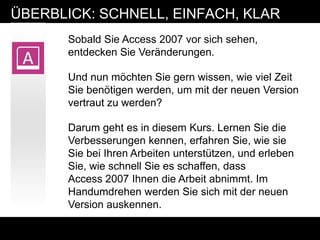 ÜBERBLICK: SCHNELL, EINFACH, KLAR
       Sobald Sie Access 2007 vor sich sehen,
       entdecken Sie Veränderungen.

       Und nun möchten Sie gern wissen, wie viel Zeit
       Sie benötigen werden, um mit der neuen Version
       vertraut zu werden?

       Darum geht es in diesem Kurs. Lernen Sie die
       Verbesserungen kennen, erfahren Sie, wie sie
       Sie bei Ihren Arbeiten unterstützen, und erleben
       Sie, wie schnell Sie es schaffen, dass
       Access 2007 Ihnen die Arbeit abnimmt. Im
       Handumdrehen werden Sie sich mit der neuen
       Version auskennen.
 
