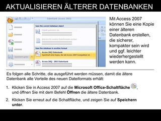 AKTUALISIEREN ÄLTERER DATENBANKEN
                                                          Mit Access 2007
                                                          können Sie eine Kopie
                                                          einer älteren
                                                          Datenbank erstellen,
                                                          die sicherer,
                                                          kompakter sein wird
                                                          und ggf. leichter
                                                          wiederhergestellt
                                                          werden kann.

Es folgen alle Schritte, die ausgeführt werden müssen, damit die ältere
Datenbank alle Vorteile des neuen Dateiformats erhält:

1. Klicken Sie in Access 2007 auf die Microsoft Office-Schaltfläche        ,
   und öffnen Sie mit dem Befehl Öffnen die ältere Datenbank.
2. Klicken Sie erneut auf die Schaltfläche, und zeigen Sie auf Speichern
   unter.
 