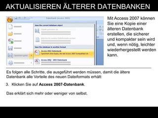 AKTUALISIEREN ÄLTERER DATENBANKEN
                                                          Mit Access 2007 können
                                                          Sie eine Kopie einer
                                                          älteren Datenbank
                                                          erstellen, die sicherer
                                                          und kompakter sein wird
                                                          und, wenn nötig, leichter
                                                          wiederhergestellt werden
                                                          kann.


Es folgen alle Schritte, die ausgeführt werden müssen, damit die ältere
Datenbank alle Vorteile des neuen Dateiformats erhält:
3. Klicken Sie auf Access 2007-Datenbank.

Das erklärt sich mehr oder weniger von selbst.
 