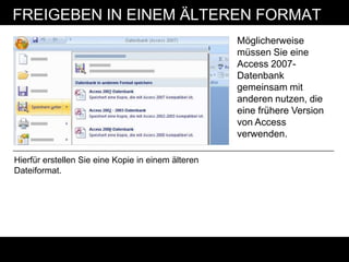 FREIGEBEN IN EINEM ÄLTEREN FORMAT
                                                    Möglicherweise
                                                    müssen Sie eine
                                                    Access 2007-
                                                    Datenbank
                                                    gemeinsam mit
                                                    anderen nutzen, die
                                                    eine frühere Version
                                                    von Access
                                                    verwenden.

Hierfür erstellen Sie eine Kopie in einem älteren
Dateiformat.
 