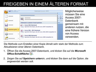 FREIGEBEN IN EINEM ÄLTEREN FORMAT
                                                        Möglicherweise
                                                        müssen Sie eine
                                                        Access 2007-
                                                        Datenbank
                                                        gemeinsam mit
                                                        anderen nutzen, die
                                                        eine frühere Version
                                                        von Access
                                                        verwenden.

Die Methode zum Erstellen einer Kopie ähnelt sehr stark der Methode zum
Aktualisieren einer älteren Datenbank.
1. Öffnen Sie die Access 2007-Datenbank, und klicken Sie auf die Microsoft
   Office-Schaltfläche    .
2. Zeigen Sie auf Speichern unterein, und klicken Sie dann auf die Option, die
   angewendet werden soll.
 