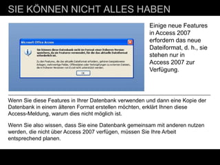 SIE KÖNNEN NICHT ALLES HABEN
                                                      Einige neue Features
                                                      in Access 2007
                                                      erfordern das neue
                                                      Dateiformat, d. h., sie
                                                      stehen nur in
                                                      Access 2007 zur
                                                      Verfügung.




Wenn Sie diese Features in Ihrer Datenbank verwenden und dann eine Kopie der
Datenbank in einem älteren Format erstellen möchten, erklärt Ihnen diese
Access-Meldung, warum dies nicht möglich ist.

Wenn Sie also wissen, dass Sie eine Datenbank gemeinsam mit anderen nutzen
werden, die nicht über Access 2007 verfügen, müssen Sie Ihre Arbeit
entsprechend planen.
 