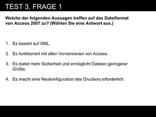 TEST 3, FRAGE 1
Welche der folgenden Aussagen treffen auf das Dateiformat
von Access 2007 zu? (Wählen Sie eine Antwort aus.)



1. Es basiert auf XML.

2. Es funktioniert mit allen Vorversionen von Access.

3. Es bietet mehr Sicherheit und ermöglicht Dateien geringerer
   Größe.

4. Es macht eine Neukonfiguration des Druckers erforderlich.
 