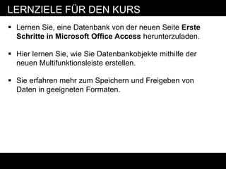 LERNZIELE FÜR DEN KURS
 Lernen Sie, eine Datenbank von der neuen Seite Erste
  Schritte in Microsoft Office Access herunterzuladen.

 Hier lernen Sie, wie Sie Datenbankobjekte mithilfe der
  neuen Multifunktionsleiste erstellen.

 Sie erfahren mehr zum Speichern und Freigeben von
  Daten in geeigneten Formaten.
 