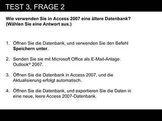 TEST 3, FRAGE 2
Wie verwenden Sie in Access 2007 eine ältere Datenbank?
(Wählen Sie eine Antwort aus.)



1. Öffnen Sie die Datenbank, und verwenden Sie den Befehl
   Speichern unter.

2. Senden Sie sie mit Microsoft Office als E-Mail-Anlage.
   Outlook® 2007.

3. Öffnen Sie die Datenbank in Access 2007, und die
   Aktualisierung erfolgt automatisch.

4. Öffnen Sie die Datenbank, und exportieren Sie die Daten in
   eine neue, leere Access 2007-Datenbank.
 