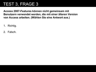 TEST 3, FRAGE 3
Access 2007-Features können nicht gemeinsam mit
Benutzern verwendet werden, die mit einer älteren Version
von Access arbeiten. (Wählen Sie eine Antwort aus.)


1. Richtig.

2. Falsch.
 