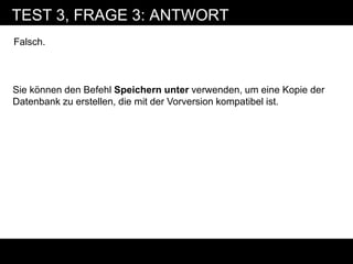 TEST 3, FRAGE 3: ANTWORT
Falsch.



Sie können den Befehl Speichern unter verwenden, um eine Kopie der
Datenbank zu erstellen, die mit der Vorversion kompatibel ist.
 
