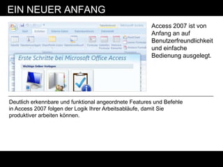 EIN NEUER ANFANG
                                                      Access 2007 ist von
                                                      Anfang an auf
                                                      Benutzerfreundlichkeit
                                                      und einfache
                                                      Bedienung ausgelegt.




Deutlich erkennbare und funktional angeordnete Features und Befehle
in Access 2007 folgen der Logik Ihrer Arbeitsabläufe, damit Sie
produktiver arbeiten können.
 