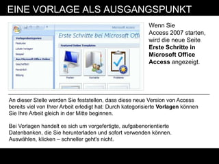EINE VORLAGE ALS AUSGANGSPUNKT
                                                           Wenn Sie
                                                           Access 2007 starten,
                                                           wird die neue Seite
                                                           Erste Schritte in
                                                           Microsoft Office
                                                           Access angezeigt.




An dieser Stelle werden Sie feststellen, dass diese neue Version von Access
bereits viel von Ihrer Arbeit erledigt hat: Durch kategorisierte Vorlagen können
Sie Ihre Arbeit gleich in der Mitte beginnen.

Bei Vorlagen handelt es sich um vorgefertigte, aufgabenorientierte
Datenbanken, die Sie herunterladen und sofort verwenden können.
Auswählen, klicken – schneller geht's nicht.
 