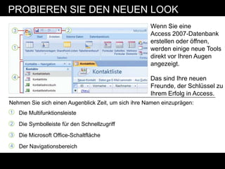 PROBIEREN SIE DEN NEUEN LOOK
                                                     Wenn Sie eine
                                                     Access 2007-Datenbank
                                                     erstellen oder öffnen,
                                                     werden einige neue Tools
                                                     direkt vor Ihren Augen
                                                     angezeigt.

                                                     Das sind Ihre neuen
                                                     Freunde, der Schlüssel zu
                                                     Ihrem Erfolg in Access.
Nehmen Sie sich einen Augenblick Zeit, um sich ihre Namen einzuprägen:
1   Die Multifunktionsleiste
2   Die Symbolleiste für den Schnellzugriff
3   Die Microsoft Office-Schaltfläche
4   Der Navigationsbereich
 