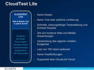 3© 2012 SOASTA. All rights reserved.
o Keine Kosten
o Keine Trial oder zeitliche Limitierung
o Schnelle, leistungsfähige Testerstellung und
Echtzeit Anaylse
o Ziel auf moderne Web und Mobile
Anwendungen
o Verwendung des eigenen mobilen
Endgeräat
o Last von 100 Usern jederzeit
o Keine Verpflichtungen
o Supported über CloudLink Forum
CLOUDTEST
LITE
Web & Mobile Test
in jedem Schritt
Kostenlos
Ein Tester
Eine Lokation
Zentrales Testen
Echtzeit Analyse
Single Device
100 Virtual Users
 