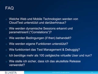 5© 2012 SOASTA. All rights reserved.
o Welche Web und Mobile Technologien werden von
CloudTest unterstützt und darüberhinaus?
o Wie werden dynamische Sessions erkannt und
parametrisierit (“Correlations”)?
o Wie werden Bedingungen (if then) behandelt?
o Wie werden eigene Funktionen unterstützt?
o Wie funktioniert das Test Management & Debuggig?
o Ich benötige mehr als 100 zeitgleiche virtuelle User und nun?
o Wie stelle ich sicher, dass ich das akutellste Release
verwendet?
 