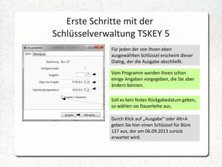 Erste Schritte mit der
Schlüsselverwaltung TSKEY 5
Für jeden der von Ihnen eben
ausgewählten Schlüssel erscheint dieser
Dialog, der die Ausgabe abschließt.
Vom Programm werden Ihnen schon
einige Angaben vorgegeben, die Sie aber
ändern können.
Soll es kein festes Rückgabedatum geben,
so wählen sie Dauerleihe aus.
Durch Klick auf „Ausgabe“ oder Alt+A
geben Sie hier einen Schlüssel für Büro
127 aus, der am 06.09.2013 zurück
erwartet wird.

 