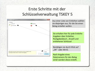 Erste Schritte mit der
Schlüsselverwaltung TSKEY 5
Aus einer Liste von Entleihen wählen
sie diejenigen aus, für die Sie einen
Beleg erstellen wollen.
Sie erhalten hier für jede Entleihe
Angaben über Entleiher,
Rückgabedatum , Anzahl und
entliehener Schlüssel
Bestätigen sie durch Klick auf
„OK“ oder Alt+O.
Nach Angabe eines
Dateinamens für den Beleg
wird/ werden diese erstellt.

 