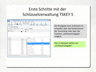 Erste Schritte mit der
Schlüsselverwaltung TSKEY 5
Die Rückgabe eines Schlüssels ist
entweder über das Kontextmenü
der Terminliste oder über die
Funktion „Schlüsselrückgabe“
möglich.
Hier im Beispiel wählen wir
„Schlüsselrückgabe“.

 