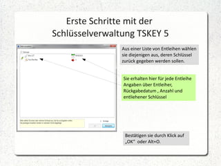 Erste Schritte mit der
Schlüsselverwaltung TSKEY 5
Aus einer Liste von Entleihen wählen
sie diejenigen aus, deren Schlüssel
zurück gegeben werden sollen.
Sie erhalten hier für jede Entleihe
Angaben über Entleiher,
Rückgabedatum , Anzahl und
entliehener Schlüssel

Bestätigen sie durch Klick auf
„OK“ oder Alt+O.

 