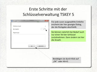 Erste Schritte mit der
Schlüsselverwaltung TSKEY 5
Für jede zuvor ausgewählte Entleihe
erscheint der hier gezeigte Dialog,
der die Rückgabe abschließt.
Sie können natürlich bei Bedarf auch
nur einen Teil der Schlüssel
zurücknehmen. Dann ändern sie hier
die Anzahl.

Bestätigen sie durch Klick auf
„OK“ oder Alt+O.

 