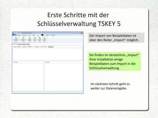 Erste Schritte mit der
Schlüsselverwaltung TSKEY 5
Der Import von Beispieldaten ist
über den Reiter „Import“ möglich.

Sie finden im Verzeichnis „Import“
Ihrer Installation einige
Beispieldaten zum Import in die
Schlüsselverwaltung.

Im nächsten Schritt geht es
weiter zur Dateneingabe.

 