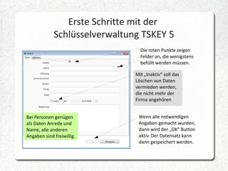 Erste Schritte mit der
Schlüsselverwaltung TSKEY 5
Die roten Punkte zeigen
Felder an, die wenigstens
befüllt werden müssen.
Mit „Inaktiv“ soll das
Löschen von Daten
vermieden werden,
die nicht mehr der
Firma angehören
Bei Personen genügen
als Daten Anrede und
Name, alle anderen
Angaben sind freiwillig.

Wenn alle notwendigen
Angaben gemacht wurden,
dann wird der „OK“ Button
aktiv. Der Datensatz kann
dann gespeichert werden.

 