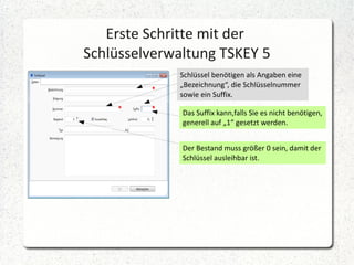 Erste Schritte mit der
Schlüsselverwaltung TSKEY 5
Schlüssel benötigen als Angaben eine
„Bezeichnung“, die Schlüsselnummer
sowie ein Suffix.
Das Suffix kann,falls Sie es nicht benötigen,
generell auf „1“ gesetzt werden.
Der Bestand muss größer 0 sein, damit der
Schlüssel ausleihbar ist.

 