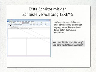 Erste Schritte mit der
Schlüsselverwaltung TSKEY 5
Nachdem sie nun mindestens
einen Schlüssel bzw. eine Person
angelegt haben, können sie mit
diesen Daten Buchungen
durchführen.

Wechseln Sie hierzu zu „Buchung“
und dann zu „Schlüssel ausgeben“

 