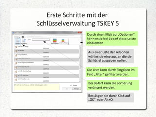 Erste Schritte mit der
Schlüsselverwaltung TSKEY 5
Durch einen Klick auf „Optionen“
können sie bei Bedarf diese Leiste
einblenden
Aus einer Liste der Personen
wählen sie eine aus, an die sie
Schlüssel ausgeben wollen.
Die Liste kann durch Eingaben im
Feld „Filter“ gefiltert werden.
Bei Bedarf kann die Sortierung
verändert werden.
Bestätigen sie durch Klick auf
„OK“ oder Alt+O.

 