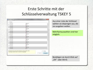 Erste Schritte mit der
Schlüsselverwaltung TSKEY 5
Aus einer Liste der Schlüssel
wählen sie diejenigen aus, die
sie ausgeben wollen.
Mehrfachauswahlen sind hier
möglich.

Bestätigen sie durch Klick auf
„OK“ oder Alt+O.

 