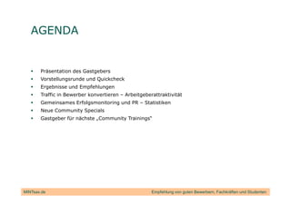 AGENDA


       Präsentation des Gastgebers
       Vorstellungsrunde und Quickcheck
       Ergebnisse und Empfehlungen
       Traffic in Bewerber konvertieren – Arbeitgeberattraktivität
       Gemeinsames Erfolgsmonitoring und PR – Statistiken
       Neue Community Specials
       Gastgeber für nächste „Community Trainings“




MINTsax.de                                           Empfehlung von guten Bewerbern, Fachkräften und Studenten
 
