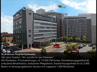 St.-Antonius-Hospital Eschweiler
160 Jahre Tradition "Wir und alle für den Patienten"
443 Planbetten, 9 Fachabteilungen, rd. 19.500 CM-Punkte, Dienstleistungsgesellschaft,
ambulante Rehabilitation, ambulanter Pflegedienst, Krankenhausapotheke für rd. 2.400
Betten im Versorgungsbereich, Konzern mit insgesamt 1.250 Mitarbeiter
 