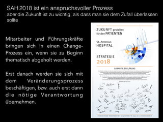 Mitarbeiter und Führungskräfte
bringen sich in einen Change-
Prozess ein, wenn sie zu Beginn
thematisch abgeholt werden.
!
Erst danach werden sie sich mit
dem Veränderungsprozess
beschäftigen, bzw. auch erst dann
die nötige Verantwortung
übernehmen.
SAH 2018 ist ein anspruchsvoller Prozess
aber die Zukunft ist zu wichtig, als dass man sie dem Zufall überlassen
sollte
 