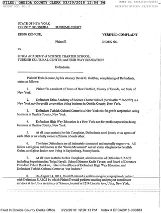 STATE OF NEW YORK
COUNTY OF ONEIDA SUPREME COURT
ERSIN KONKUR, VERIFIED COMPLAINT
Plaintiff. INDEX NO.
vs.
UTICA ACADEMY of SCIENCE CHARTER SCHOOL;
TURKISH CULTURAL CENTER; and HIGH WAY EDUCATION
Defendants.
Plaintiff Ersin Konkur, by his attorney David G. Goldbas, complaining of Defendants,
states as follows:
1. Plaintiff is a resident of Town of New Hartford, County of Oneida, and State of
New York. . .
2.. Defendant Utica Academy of Science Charter School (hereinafter "UASCS") is a
New York not-for-profit corporation doing business in Oneida County, New York.
3. Defendant Turkish Cuhural Center is a New York not-for-profit corporation doing .
business in Oneida County, New York.
4. Defendant High Way Education is a New York not-for-profit corporation doing
business in Oneida County, New York.
5. At all times material to this Complaint, Defendants acted jointly or as agents of
each other or as wholly owned affiliates of each other.
6. The three Defendants are all intimately connected and mutually supportive. All
follow a religious cult known as the "Gulen
Movement"
and all claim allegiance to Fetullah
Gulen, a religious leader now living in Saylorsburg, Pennsylvania.
7. At all times material to this Complaint, administrators of Defendant UASCS
including Superintendent Tolga Hayali; School Director Kadir Yavuz; and Board of Directors
President, Fehmi Damkaci, referred to officers of Defendant High Way Education and
Defendant Turkish Cultural Center as "our
leaders."
8. On August_14,-2R13,_.Maintiff-een_tergl-a-writteRone-yeatemployment-c-ontract
with Defendant UASCS by which Plaintiff would perform teaching and project coordinator
. services.at.the.Utica.Academy of Science, located at-1214 Lincoln Ave, Utica, New York,
Filed ln Oneida CoUntY Clerks Office 3/29/2018 12:04:13 PM index 4 EFCA2018-000883
FILED: ONEIDA COUNTY CLERK 03/29/2018 12:04 PM INDEX NO. EFCA2018-000883
NYSCEF DOC. NO. 2 RECEIVED NYSCEF: 03/29/2018
1 of 7
 