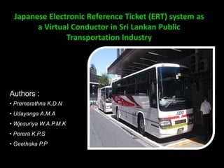 Japanese Electronic Reference Ticket (ERT) system as
       a Virtual Conductor in Sri Lankan Public
               Transportation Industry




Authors :
• Premarathna K.D.N
• Udayanga A.M.A
• Wjesuriya W.A.P.M.K
• Perera K.P.S
• Geethaka P.P
 