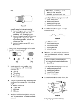 paip.                                               • Masukkan gelendung ke dalam
                                                               sekoci dengan betulnya
                                                             • Ketatkan tegangan benang atas

                                                          Apakah jenis kesilapan yang diatasi itu?
                                                          A Jarum mesin patah
                                                          B Mata jahitan longgar
                                                          C Mata jahitan bergelung
                                                          D Mata jahitan melangkau
                          Rajah 4

         Apakah fungsi jenis penyambung itu?         22   Rajah 5 menunjukkan sejenis kesilapan
         A Menyambung dua jenis penyambung                semasa memesin.
            atau alat kelengkapan paip yang
            berdekatan yang sama diameternya
         B Menyambung paip yang berlainan jenis
            seperti paip BG dengan paip PVC
                                                                            Rajah 5
         C Menyambung paip PVC kepada alat
            kelengkapan paip                              Apakah kesilapan itu?
         D Menyambung paip yang tidak sama                A Mata jahitan longgar
            diameternya                                   B Jahitan putus-putus
                                                          C Jahitan melompat
1 Antara jenis penyambung yang berikut, yang
                                                          D Jahitan berkedut
8 manakah merupakan palam?
  A                     C
                                                     23   Maklumat berikut menunjukkan cara-cara
                                                          yang digunakan untuk mengatasi kesilapan
                                                          memesin.
     B                        D
                                                             • Tukar kepada jarum yang tajam
                                                             • Sesuaikan saiz mata jahitan dengan
                                                               jenis fabrik

19       Antara jenis paip yang berikut, yang             Apakah jenis kesilapan yang diatasi itu?
         manakah dipasang pada dasar tangki               A Mata jahitan melangkau
         simpanan air?                                    B Mata jahitan berkedut
         A Paip cuci
                                                          C Mata jahitan longgar
         B Paip agihan
                                                          D Jarum mesin patah
         C Paip limpah
         D Paip perkhidmatan                         24   Rajah 6 menunjukkan sebuah mesin jahit.

20       Apakah alatan tangan yang boleh digunakan
         untuk membuang gerigis luar pada hujung
         paip?
         A Sepana boleh laras
         B Gergaji besi
         C Kikir bulat
         D Kikir rata

21       Maklumat berikut menunjukkan cara-cara
                                                                            Rajah 6
         yang digunakan untuk mengatasi kesilapan
         memesin.
                                                          Bahagian yang manakah berfungsi
 