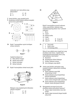 melaraskan saiz mata jahitan yang         28
         dikehendaki?
         A I                   C III
         B II                  D IV

2 Antara berikut, yang manakah perlu
5 dimahirkan terlebih dahulu sebelum menjahit
  garisan lurus pada fabrik?                                             Rajah 9
  A                       C
                                                        Rajah 9 menunjukkan piramid makanan.
                                                        Antara yang berikut, makanan yang
                                                        manakah tergolong dalam Aras 1 piramid
                                                        makanan?
                                                        I Beras
     B                       D                          II Capati
                                                        III Daging lembu
                                                        IV Tauhu
                                                        A I dan II            C II dan III
                                                        B I dan IV            D III dan IV

26       Rajah 7 menunjukkan sejenis kesilapan     29       •   Nasi putih
         semasa memesin.                                    •   Kubis rebus
                                                            •   Ubi kentang rebus

                                                        Menu di atas adalah menu tengah hari yang
                                                        disediakan oleh Zaiton. Apakah faktor
                          Rajah 7                       mempengaruhi perancangan menu yang
                                                        telah diabaikan oleh Zaiton?
         Apakah kesilapan itu?
                                                        A Keperluan
         A Mata jahitan longgar
                                                        B Kepelbagaian dalam hidangan
         B Jahitan putus-putus
                                                        C Sumber makanan semasa
         C Jahitan melompat
                                                        D Jenis hidangan yang dipilih
         D Jahitan berkedut
                                                   30   Antara yang berikut, pernyataan yang
27       Rajah 8 menunjukkan sebuah mesin jahit.        manakah memberi maksud diet seimbang
                                                        dengan tepat?
                                                        A Sajian makanan yang tidak
                                                           mengandungi lemak.
                                                        B Sajian makanan yang mengandungi
                                                           banyak karbohidrat.
                                                        C Sajian makanan yang mengandungi
                                                           semua nutrien dengan kadar yang betul.
                                                        D Sajian makanan yang mengandungi
                                                           banyak vitamin dan garam mineral.
                          Rajah 8
                                                   31   Mengapakah rancangan kerja perlu
         Bahagian yang manakah perlu dilaraskan         disediakan dalam penyediaan makanan?
         sebelum menjahit?                              A Supaya dapat menjimatkan masa dan
         A I                C III                           tenaga.
         B II               D IV                        B Supaya dapat memasak dengan kaedah
                                                            yang sama.
 