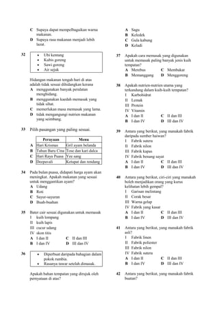 C Supaya dapat mempelbagaikan warna               A   Sagu
       makanan.                                        B   Keledek
     D Supaya rasa makanan menjadi lebih               C   Gula kabung
       lazat.                                          D   Keladi

32       •   Ubi kentang                          37   Apakah cara memasak yang digunakan
         •   Kubis goreng                              untuk memasak paling banyak jenis kuih
         •   Sawi goreng                               tempatan?
         •   Air sejuk                                 A Merebus           C Membakar
                                                       B Memanggang        D Menggoreng
     Hidangan makanan tengah hari di atas
     adalah tidak sesuai dihidangkan kerana       38   Apakah nutrien-nutrien utama yang
     A menggunakan banyak peralatan                    terkandung dalam kuih-kuih tempatan?
         menghidang.                                   I Karbohidrat
     B menggunakan kaedah memasak yang                 II Lemak
         tidak sihat.                                  III Protein
     C memerlukan masa memasak yang lama.              IV Vitamin
     D tidak mengangungi nutrien makanan               A I dan II           C II dan III
         yang seimbang.                                B I dan IV           D III dan IV

33   Pilih pasangan yang paling sesuai.           39   Antara yang berikut, yang manakah fabrik
                                                       daripada sumber haiwan?
            Perayaan                Menu               I Fabrik sutera
     A   Hari Krismas       Gril ayam belanda          II Fabrik nilon
     B   Tahun Baru Cina    Tose dan kari dalca        III Fabrik kapas
     C   Hari Raya Puasa    Yee sang                   IV Fabrik benang sayat
     D   Deepavali          Ketupat dan rendang        A I dan II            C II dan III
                                                       B I dan IV            D III dan IV
34   Pada bulan puasa, didapati harga ayam akan
     meningkat. Apakah makanan yang sesuai        40   Antara yang berikut, ciri-ciri yang manakah
     untuk menggantikan ayam?                          boleh menjadikan orang yang kurus
     A Udang                                           kelihatan lebih gempal?
     B Roti                                            I Garisan melintang
     C Sayur-sayuran                                   II Corak besar
     D Buah-buahan                                     III Warna gelap
                                                       IV Fabrik yang kasar
35   Bater cair sesuai digunakan untuk memasak         A I dan II            C II dan III
     I kuih lompang                                    B I dan IV            D III dan IV
     II kuih lapis
     III cucur udang                              41   Antara yang berikut, yang manakah fabrik
     IV skon titis                                     asli?
     A I dan II             C II dan III               I Fabrik linen
     B I dan IV             D III dan IV               II Fabrik poliester
                                                       III Fabrik nilon
36       •   Diperbuat daripada bahagian dalam         IV Fabrik sutera
             pokok rumbia.                             A I dan II            C II dan III
         •   Rasanya tawar setelah dimasak.            B I dan IV            D III dan IV

     Apakah bahan tempatan yang dirujuk oleh      42   Antara yang berikut, yang manakah fabrik
     pernyataan di atas?                               buatan?
 
