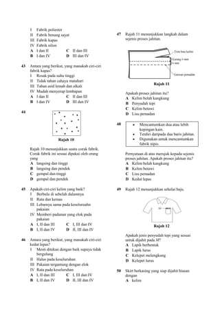 I     Fabrik poliester
     II    Fabrik benang sayat                     47   Rajah 11 menunjukkan langkah dalam
     III   Fabrik kapas                                 sejenis proses jahitan.
     IV    Fabrik nilon
     A     I dan II         C II dan III
     B     I dan IV         D III dan IV

43   Antara yang berikut, yang manakah ciri-ciri
     fabrik kapas?
     I Rosak pada suhu tinggi
     II Tidak tahan cahaya matahari
                                                                         Rajah 11
     III Tahan asid lemah dan alkali
     IV Mudah menyerap lembapan                         Apakah proses jahitan itu?
     A I dan II            C II dan III                 A Kelim belah kangkung
     B I dan IV            D III dan IV                 B Penyudah tepi
                                                        C Kelim betawi
44                                                      D Lisu pemadan

                                                   48       •   Mencantumkan dua atau lebih
                                                                kepingan kain.
                                                            •   Terdiri daripada dua baris jahitan.
                       Rajah 10                             •   Digunakan untuk mencantumkan
                                                                fabrik nipis.
     Rajah 10 menunjukkan suatu corak fabrik.
     Corak fabrik ini sesuai dipakai oleh orang         Pernyataan di atas merujuk kepada sejenis
     yang                                               proses jahitan. Apakah proses jahitan itu?
     A langsing dan tinggi                              A Kelim belah kangkung
     B langsing dan pendek                              B Kelim betawi
     C gempal dan tinggi                                C Lisu pemadan
     D gempal dan pendek                                D Kedut lepas

45   Apakah ciri-ciri kelim yang baik?             49   Rajah 12 menunjukkan sehelai baju.
     I Berbulu di sebelah dalamnya
     II Rata dan kemas
     III Lebarnya sama pada keseluruahn
         pakaian
     IV Memberi padanan yang elok pada
         pakaian
     A I, II dan III       C I, III dan IV                               Rajah 12
     B I, II dan IV        D II, III dan IV
                                                        Apakah jenis penyudah tepi yang sesuai
46   Antara yang berikut, yang manakah ciri-ciri        untuk dijahit pada M?
     kedut lepas?                                       A Lapik berbentuk
     I Mesti ditekan dengan baik supaya tidak           B Lapik lurus
         bergulung                                      C Kelepet melengkung
     II Halus pada keseluruhan                          D Kelepet lurus
     III Pakaian tergantung dengan elok
     IV Rata pada keseluruhan                      50   Skirt berkasing yang siap dijahit hiasan
     A I, II dan III       C I, III dan IV              dengan
     B I, II dan IV        D II, III dan IV             A kelim
 